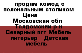 продам комод с пеленальным столиком › Цена ­ 5 000 - Московская обл., Талдомский р-н, Северный пгт Мебель, интерьер » Детская мебель   